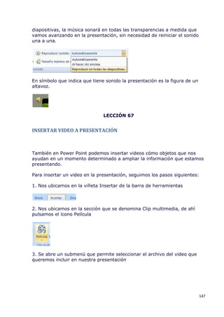 diapositivas, la música sonará en todas las transparencias a medida que
vamos avanzando en la presentación, sin necesidad de reiniciar el sonido
una a una.




En símbolo que indica que tiene sonido la presentación es la figura de un
altavoz.




                               LECCIÓN 67


INSERTAR VIDEO A PRESENTACIÓN



También en Power Point podemos insertar videos cómo objetos que nos
ayudan en un momento determinado a ampliar la información que estamos
presentando.

Para insertar un video en la presentación, seguimos los pasos siguientes:

1. Nos ubicamos en la viñeta Insertar de la barra de herramientas




2. Nos ubicamos en la sección que se denomina Clip multimedia, de ahí
pulsamos el ícono Película




3. Se abre un submenú que permite seleccionar el archivo del video que
queremos incluir en nuestra presentación




                                                                            147
 