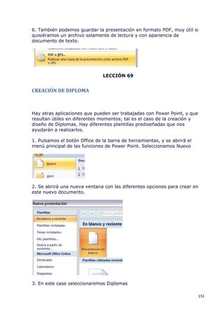 6. También podemos guardar la presentación en formato PDF, muy útil si
quisiéramos un archivo solamente de lectura y con apariencia de
documento de texto.




                               LECCIÓN 69


CREACIÓN DE DIPLOMA



Hay otras aplicaciones que pueden ser trabajadas con Power Point, y que
resultan útiles en diferentes momentos; tal es el caso de la creación y
diseño de Diplomas. Hay diferentes plantillas prediseñadas que nos
ayudarán a realizarlos.

1. Pulsamos el botón Office de la barra de herramientas, y se abrirá el
menú principal de las funciones de Power Point. Seleccionamos Nuevo




2. Se abrirá una nueva ventana con las diferentes opciones para crear en
este nuevo documento.




3. En este caso seleccionaremos Diplomas

                                                                          151
 