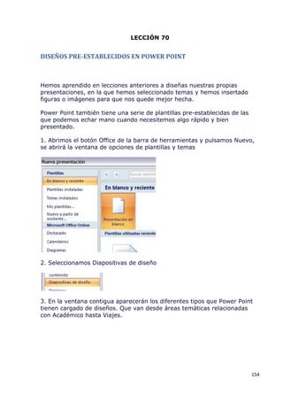 LECCIÓN 70


DISEÑOS PRE-ESTABLECIDOS EN POWER POINT



Hemos aprendido en lecciones anteriores a diseñas nuestras propias
presentaciones, en la que hemos seleccionado temas y hemos insertado
figuras o imágenes para que nos quede mejor hecha.

Power Point también tiene una serie de plantillas pre-establecidas de las
que podemos echar mano cuando necesitemos algo rápido y bien
presentado.

1. Abrimos el botón Office de la barra de herramientas y pulsamos Nuevo,
se abrirá la ventana de opciones de plantillas y temas




2. Seleccionamos Diapositivas de diseño




3. En la ventana contigua aparecerán los diferentes tipos que Power Point
tienen cargado de diseños. Que van desde áreas temáticas relacionadas
con Académico hasta Viajes.




                                                                            154
 