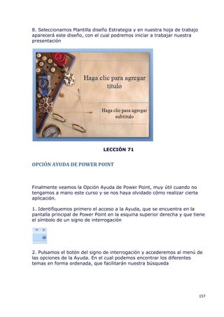 8. Seleccionamos Plantilla diseño Estrategia y en nuestra hoja de trabajo
aparecerá este diseño, con el cual podremos iniciar a trabajar nuestra
presentación




                               LECCIÓN 71


OPCIÓN AYUDA DE POWER POINT



Finalmente veamos la Opción Ayuda de Power Point, muy útil cuando no
tengamos a mano este curso y se nos haya olvidado cómo realizar cierta
aplicación.

1. Identifiquemos primero el acceso a la Ayuda, que se encuentra en la
pantalla principal de Power Point en la esquina superior derecha y que tiene
el símbolo de un signo de interrogación




2. Pulsamos el botón del signo de interrogación y accederemos al menú de
las opciones de la Ayuda. En el cual podemos encontrar los diferentes
temas en forma ordenada, que facilitarán nuestra búsqueda




                                                                            157
 