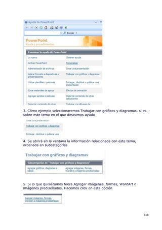 3. Cómo ejemplo seleccionaremos Trabajar con gráficos y diagramas, si es
sobre este tema en el que deseamos ayuda




4. Se abrirá en la ventana la información relacionada con este tema,
ordenada en subcategorías




5. Si lo que quisiéramos fuera Agregar imágenes, formas, WordArt o
imágenes prediseñados. Hacemos click en esta opción




                                                                       158
 