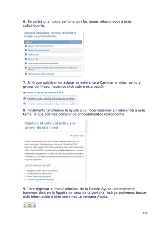 6. Se abrirá una nueva ventana con los temas relacionados a esta
subcategoría.




7. Si lo que quisiéramos aclarar es referente a Cambiar el color, estilo y
grosor de líneas; hacemos click sobre esta opción




8. Finalmente tendremos la ayuda que necesitábamos en referencia a este
tema, la que además comprende procedimientos relacionados.




9. Para regresar al menú principal de la Opción Ayuda, simplemente
hacemos click en la figurita de casa de la ventana. Acá ya podremos buscar
más información o bien cerramos la ventana Ayuda.



                                                                             159
 