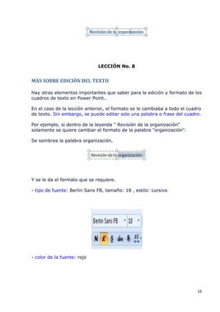 LECCIÓN No. 8


MÁS SOBRE EDICIÓN DEL TEXTO

Hay otras elementos importantes que saber para la edición y formato de los
cuadros de texto en Power Point..

En el caso de la lección anterior, el formato se le cambiaba a todo el cuadro
de texto. Sin embargo, se puede editar solo una palabra o frase del cuadro.

Por ejemplo, si dentro de la leyenda " Revisión de la organización"
solamente se quiere cambiar el formato de la palabra "organización".

Se sombrea la palabra organización,




Y se le da el formato que se requiere.

- tipo de fuente: Berlin Sans FB, tamaño: 18 , estilo: cursivo




- color de la fuente: rojo




                                                                           16
 