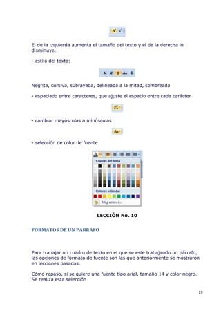 El de la izquierda aumenta el tamaño del texto y el de la derecha lo
disminuye.

- estilo del texto:




Negrita, cursiva, subrayada, delineada a la mitad, sombreada

- espaciado entre caracteres, que ajuste el espacio entre cada carácter




- cambiar mayúsculas a minúsculas



- selección de color de fuente




                             LECCIÓN No. 10


FORMATOS DE UN PARRAFO



Para trabajar un cuadro de texto en el que se este trabajando un párrafo,
las opciones de formato de fuente son las que anteriormente se mostraron
en lecciones pasadas.

Cómo repaso, si se quiere una fuente tipo arial, tamaño 14 y color negro.
Se realiza esta selección

                                                                            19
 