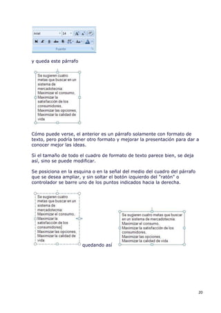 y queda este párrafo




Cómo puede verse, el anterior es un párrafo solamente con formato de
texto, pero podría tener otro formato y mejorar la presentación para dar a
conocer mejor las ideas.

Si el tamaño de todo el cuadro de formato de texto parece bien, se deja
así, sino se puede modificar.

Se posiciona en la esquina o en la señal del medio del cuadro del párrafo
que se desea ampliar, y sin soltar el botón izquierdo del "ratón" o
controlador se barre uno de los puntos indicados hacia la derecha.




                       quedando así




                                                                            20
 