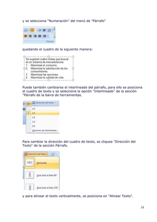 y se selecciona "Numeración" del menú de "Párrafo"




quedando el cuadro de la siguiente manera:




Puede también cambiarse el interlineado del párrafo, para ello se posiciona
el cuadro de texto y se selecciona la opción "Interlineado" de la sección
"Párrafo de la barra de herramientas.




Para cambiar la dirección del cuadro de texto, se cliquea "Dirección del
Texto" de la sección Párrafo.




y para alinear el texto verticalmente, se posiciona en "Alinear Texto".


                                                                           23
 
