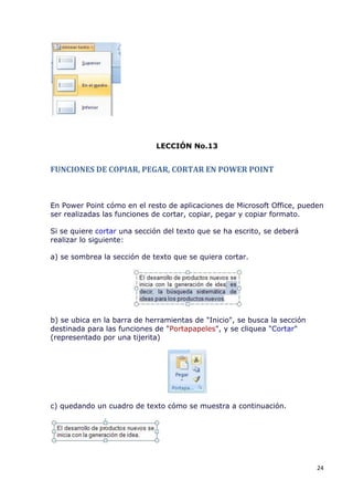 LECCIÓN No.13


FUNCIONES DE COPIAR, PEGAR, CORTAR EN POWER POINT



En Power Point cómo en el resto de aplicaciones de Microsoft Office, pueden
ser realizadas las funciones de cortar, copiar, pegar y copiar formato.

Si se quiere cortar una sección del texto que se ha escrito, se deberá
realizar lo siguiente:

a) se sombrea la sección de texto que se quiera cortar.




b) se ubica en la barra de herramientas de "Inicio", se busca la sección
destinada para las funciones de "Portapapeles", y se cliquea "Cortar"
(representado por una tijerita)




c) quedando un cuadro de texto cómo se muestra a continuación.




                                                                           24
 