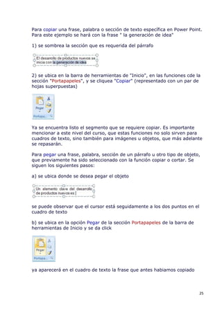 Para copiar una frase, palabra o sección de texto específica en Power Point.
Para este ejemplo se hará con la frase " la generación de idea"

1) se sombrea la sección que es requerida del párrafo




2) se ubica en la barra de herramientas de "Inicio", en las funciones cde la
sección "Portapapeles", y se cliquea "Copiar" (representado con un par de
hojas superpuestas)




Ya se encuentra listo el segmento que se requiere copiar. Es importante
mencionar a este nivel del curso, que estas funciones no solo sirven para
cuadros de texto, sino también para imágenes u objetos, que más adelante
se repasarán.

Para pegar una frase, palabra, sección de un párrafo u otro tipo de objeto,
que previamente ha sido seleccionado con la función copiar o cortar. Se
siguen los siguientes pasos:

a) se ubica donde se desea pegar el objeto




se puede observar que el cursor está seguidamente a los dos puntos en el
cuadro de texto

b) se ubica en la opción Pegar de la sección Portapapeles de la barra de
herramientas de Inicio y se da click




ya aparecerá en el cuadro de texto la frase que antes habiamos copiado




                                                                           25
 