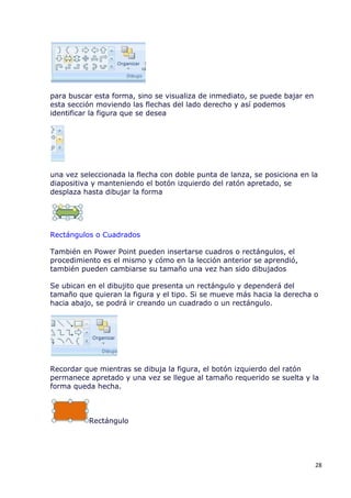 para buscar esta forma, sino se visualiza de inmediato, se puede bajar en
esta sección moviendo las flechas del lado derecho y así podemos
identificar la figura que se desea




una vez seleccionada la flecha con doble punta de lanza, se posiciona en la
diapositiva y manteniendo el botón izquierdo del ratón apretado, se
desplaza hasta dibujar la forma




Rectángulos o Cuadrados

También en Power Point pueden insertarse cuadros o rectángulos, el
procedimiento es el mismo y cómo en la lección anterior se aprendió,
también pueden cambiarse su tamaño una vez han sido dibujados

Se ubican en el dibujito que presenta un rectángulo y dependerá del
tamaño que quieran la figura y el tipo. Si se mueve más hacia la derecha o
hacia abajo, se podrá ir creando un cuadrado o un rectángulo.




Recordar que mientras se dibuja la figura, el botón izquierdo del ratón
permanece apretado y una vez se llegue al tamaño requerido se suelta y la
forma queda hecha.



          Rectángulo




                                                                            28
 