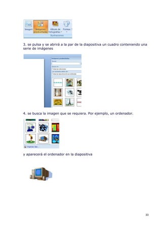 3. se pulsa y se abrirá a la par de la diapositiva un cuadro conteniendo una
serie de imágenes




4. se busca la imagen que se requiera. Por ejemplo, un ordenador.




y aparecerá el ordenador en la diapositiva




                                                                           33
 