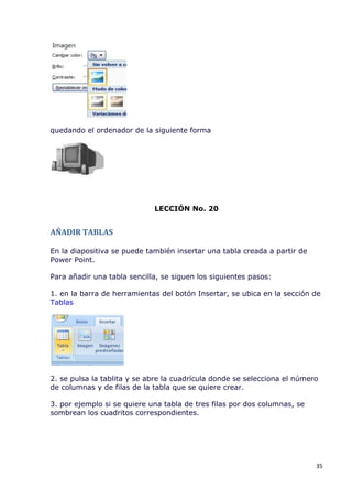 quedando el ordenador de la siguiente forma




                             LECCIÓN No. 20


AÑADIR TABLAS

En la diapositiva se puede también insertar una tabla creada a partir de
Power Point.

Para añadir una tabla sencilla, se siguen los siguientes pasos:

1. en la barra de herramientas del botón Insertar, se ubica en la sección de
Tablas




2. se pulsa la tablita y se abre la cuadrícula donde se selecciona el número
de columnas y de filas de la tabla que se quiere crear.

3. por ejemplo si se quiere una tabla de tres filas por dos columnas, se
sombrean los cuadritos correspondientes.




                                                                           35
 