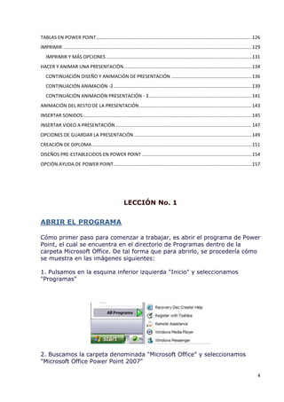 TABLAS EN POWER POINT ...................................................................................................................... 126
IMPRIMIR ............................................................................................................................................... 129
   IMPRIMIR Y MÁS OPCIONES .............................................................................................................. 131
HACER Y ANIMAR UNA PRESENTACIÓN ................................................................................................. 134
   CONTINUACIÓN DISEÑO Y ANIMACIÓN DE PRESENTACIÓN ............................................................. 136
   CONTINUACIÓN ANIMACIÓN -2 ......................................................................................................... 139
   CONTINUACIÓN ANIMACIÓN PRESENTACIÓN - 3 .............................................................................. 141
ANIMACIÓN DEL RESTO DE LA PRESENTACIÓN ..................................................................................... 143
INSERTAR SONIDOS ................................................................................................................................ 145
INSERTAR VIDEO A PRESENTACIÓN ....................................................................................................... 147
OPCIONES DE GUARDAR LA PRESENTACIÓN ......................................................................................... 149
CREACIÓN DE DIPLOMA ......................................................................................................................... 151
DISEÑOS PRE-ESTABLECIDOS EN POWER POINT ................................................................................... 154
OPCIÓN AYUDA DE POWER POINT......................................................................................................... 157




                                                           LECCIÓN No. 1


ABRIR EL PROGRAMA

Cómo primer paso para comenzar a trabajar, es abrir el programa de Power
Point, el cual se encuentra en el directorio de Programas dentro de la
carpeta Microsoft Office. De tal forma que para abrirlo, se procedería cómo
se muestra en las imágenes siguientes:

1. Pulsamos en la esquina inferior izquierda "Inicio" y seleccionamos
"Programas"




2. Buscamos la carpeta denominada "Microsoft Office" y seleccionamos
"Microsoft Office Power Point 2007"

                                                                                                                                                          4
 