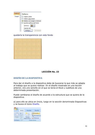 quedaría la transparencia con este fondo




                             LECCIÓN No. 23


DISEÑO DE LA DIAPOSITIVA

Para dar el diseño a la diapositiva debe de buscarse la que más se adapta
al trabajo que se quiere realizar. En el diseño mostrado en una lección
anterior, era uno sencillo en el que se tenía el título y subtítulo de una
determinada presentación.

Puede cambiarse el diseño de acuerdo a la estructura que se quiera de la
diapositiva.

a) para ello se ubica en Inicio, luego en la sección denominada Diapositivas
y se busca el ícono Diseño.




                                                                             41
 