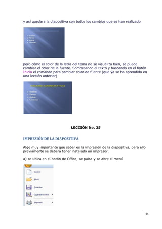 y así quedara la diapositiva con todos los cambios que se han realizado




pero cómo el color de la letra del tema no se visualiza bien, se puede
cambiar el color de la fuente. Sombreando el texto y buscando en el botón
Inicio el comando para cambiar color de fuente (que ya se ha aprendido en
una lección anterior)




                             LECCIÓN No. 25


IMPRESIÓN DE LA DIAPOSITIVA

Algo muy importante que saber es la impresión de la diapositiva, para ello
previamente se deberá tener instalado un impresor.

a) se ubica en el botón de Office, se pulsa y se abre el menú




                                                                          44
 