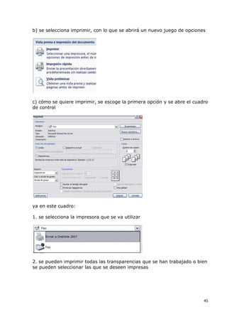 b) se selecciona imprimir, con lo que se abrirá un nuevo juego de opciones




c) cómo se quiere imprimir, se escoge la primera opción y se abre el cuadro
de control




ya en este cuadro:

1. se selecciona la impresora que se va utilizar




2. se pueden imprimir todas las transparencias que se han trabajado o bien
se pueden seleccionar las que se deseen impresas




                                                                         45
 