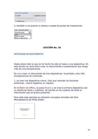 3. también si se quieren a colores o escala de grises las impresiones




                             LECCIÓN No. 26


INTEGRAR UN DOCUMENTO



Hasta ahora todo lo que se ha hecho ha sido en base a una diapositiva. En
esta lección se verá cómo crear un documentito o presentación que tenga
más de una transparencia.

Se va a crear un documento de tres diapositivas: la portada y dos más
transparencias de contenido.

1. se crea una diapositiva nueva. (hay que recordar de lecciones
anteriores.. bueno hagamos un repaso).

En el Botón de Office, se pulsa Nuevo y se crea la primera diapositiva con
un diseño de título y subtitulo. Se escribe en los cuadros de texto la
información que se quiere presentar.

Para todo este ejemplo se utilizarán conceptos tomados del libro
Mercadotecnia de Philip Kotler.




                                                                             46
 