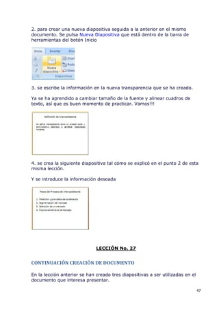 2. para crear una nueva diapositiva seguida a la anterior en el mismo
documento. Se pulsa Nueva Diapositiva que está dentro de la barra de
herramientas del botón Inicio




3. se escribe la información en la nueva transparencia que se ha creado.

Ya se ha aprendido a cambiar tamaño de la fuente y alinear cuadros de
texto, así que es buen momento de practicar. Vamos!!!




4. se crea la siguiente diapositiva tal cómo se explicó en el punto 2 de esta
misma lección.

Y se introduce la información deseada




                              LECCIÓN No. 27


CONTINUACIÓN CREACIÓN DE DOCUMENTO

En la lección anterior se han creado tres diapositivas a ser utilizadas en el
documento que interesa presentar.

                                                                                47
 