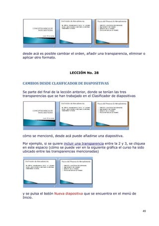 desde acá es posible cambiar el orden, añadir una transparencia, eliminar o
aplicar otro formato.



                              LECCIÓN No. 28


CAMBIOS DESDE CLASIFICADOR DE DIAPOSITIVAS

Se parte del final de la lección anterior, donde se tenían las tres
transparencias que se han trabajado en el Clasificador de diapositivas




cómo se mencionó, desde acá puede añadirse una diapositiva.

Por ejemplo, si se quiere incluir una transparencia entre la 2 y 3, se cliquea
en este espacio (cómo se puede ver en la siguiente gráfica el curso ha sido
ubicado entre las transparencias mencionadas)




y se pulsa el botón Nueva diapositiva que se encuentra en el menú de
Inicio.



                                                                            49
 