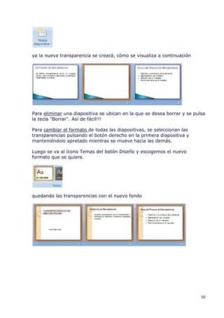 ya la nueva transparencia se creará, cómo se visualiza a continuación




Para eliminar una diapositiva se ubican en la que se desea borrar y se pulsa
la tecla "Borrar". Así de fácil!!!

Para cambiar el formato de todas las diapositivas, se seleccionan las
transparencias pulsando el botón derecho en la primera diapositiva y
manteniéndolo apretado mientras se mueve hacia las demás.

Luego se va al ícono Temas del botón Diseño y escogemos el nuevo
formato que se quiere.




quedando las transparencias con el nuevo fondo




                                                                          50
 