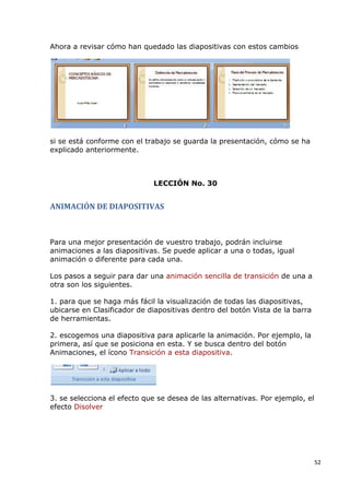Ahora a revisar cómo han quedado las diapositivas con estos cambios




si se está conforme con el trabajo se guarda la presentación, cómo se ha
explicado anteriormente.



                             LECCIÓN No. 30


ANIMACIÓN DE DIAPOSITIVAS



Para una mejor presentación de vuestro trabajo, podrán incluirse
animaciones a las diapositivas. Se puede aplicar a una o todas, igual
animación o diferente para cada una.

Los pasos a seguir para dar una animación sencilla de transición de una a
otra son los siguientes.

1. para que se haga más fácil la visualización de todas las diapositivas,
ubicarse en Clasificador de diapositivas dentro del botón Vista de la barra
de herramientas.

2. escogemos una diapositiva para aplicarle la animación. Por ejemplo, la
primera, así que se posiciona en esta. Y se busca dentro del botón
Animaciones, el ícono Transición a esta diapositiva.




3. se selecciona el efecto que se desea de las alternativas. Por ejemplo, el
efecto Disolver




                                                                               52
 