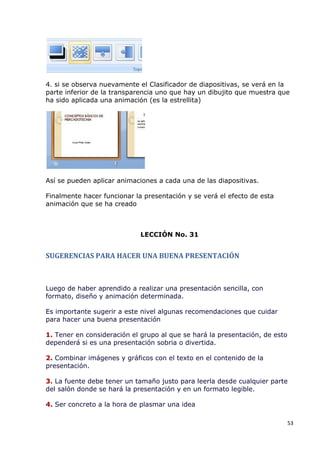 4. si se observa nuevamente el Clasificador de diapositivas, se verá en la
parte inferior de la transparencia uno que hay un dibujito que muestra que
ha sido aplicada una animación (es la estrellita)




Así se pueden aplicar animaciones a cada una de las diapositivas.

Finalmente hacer funcionar la presentación y se verá el efecto de esta
animación que se ha creado



                             LECCIÓN No. 31


SUGERENCIAS PARA HACER UNA BUENA PRESENTACIÓN



Luego de haber aprendido a realizar una presentación sencilla, con
formato, diseño y animación determinada.

Es importante sugerir a este nivel algunas recomendaciones que cuidar
para hacer una buena presentación

1. Tener en consideración el grupo al que se hará la presentación, de esto
dependerá si es una presentación sobria o divertida.

2. Combinar imágenes y gráficos con el texto en el contenido de la
presentación.

3. La fuente debe tener un tamaño justo para leerla desde cualquier parte
del salón donde se hará la presentación y en un formato legible.

4. Ser concreto a la hora de plasmar una idea

                                                                             53
 