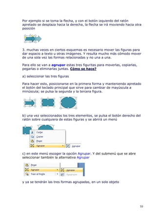 Por ejemplo si se toma la flecha, y con el botón izquierdo del ratón
apretado se desplaza hacia la derecha, la flecha se irá moviendo hacia otra
posición




3. muchas veces en ciertos esquemas es necesario mover las figuras para
dar espacio a texto u otras imágenes. Y resulta mucho más cómodo mover
de una sola vez las formas relacionadas y no una a una.

Para ello se van a agrupar estas tres figuritas para moverlas, copiarlas,
pegarlas o eliminarlas juntas. Cómo se hace?

a) seleccionar las tres figuras

Para hacer esto, posicionarse en la primera forma y manteniendo apretado
el botón del teclado principal que sirve para cambiar de mayúscula a
minúscula; se pulsa la segunda y la tercera figura.




b) una vez seleccionados los tres elementos, se pulsa el botón derecho del
ratón sobre cualquiera de estas figuras y se abrirá un menú




c) en este menú escoger la opción Agrupar. Y del submenú que se abre
seleccionar también la alternativa Agrupar




y ya se tendrán las tres formas agrupadas, en un solo objeto




                                                                            55
 