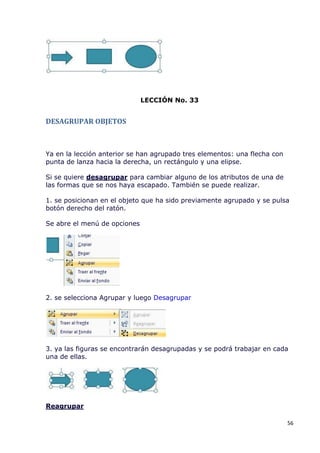 LECCIÓN No. 33


DESAGRUPAR OBJETOS



Ya en la lección anterior se han agrupado tres elementos: una flecha con
punta de lanza hacia la derecha, un rectángulo y una elipse.

Si se quiere desagrupar para cambiar alguno de los atributos de una de
las formas que se nos haya escapado. También se puede realizar.

1. se posicionan en el objeto que ha sido previamente agrupado y se pulsa
botón derecho del ratón.

Se abre el menú de opciones




2. se selecciona Agrupar y luego Desagrupar




3. ya las figuras se encontrarán desagrupadas y se podrá trabajar en cada
una de ellas.




Reagrupar

                                                                           56
 