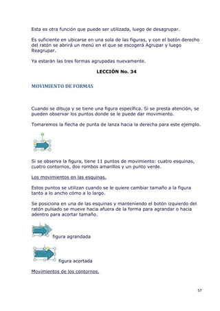 Esta es otra función que puede ser utilizada, luego de desagrupar.

Es suficiente en ubicarse en una sola de las figuras, y con el botón derecho
del ratón se abrirá un menú en el que se escogerá Agrupar y luego
Reagrupar.

Ya estarán las tres formas agrupadas nuevamente.

                              LECCIÓN No. 34


MOVIMIENTO DE FORMAS



Cuando se dibuja y se tiene una figura específica. Si se presta atención, se
pueden observar los puntos donde se le puede dar movimiento.

Tomaremos la flecha de punta de lanza hacia la derecha para este ejemplo.




Si se observa la figura, tiene 11 puntos de movimiento: cuatro esquinas,
cuatro contornos, dos rombos amarillos y un punto verde.

Los movimientos en las esquinas.

Estos puntos se utilizan cuando se le quiere cambiar tamaño a la figura
tanto a lo ancho cómo a lo largo.

Se posiciona en una de las esquinas y manteniendo el botón izquierdo del
ratón pulsado se mueve hacia afuera de la forma para agrandar o hacia
adentro para acortar tamaño.




         figura agrandada




            figura acortada

Movimientos de los contornos.



                                                                           57
 