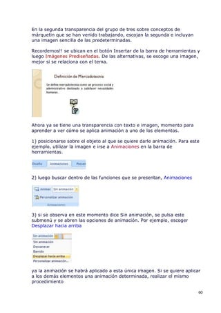 En la segunda transparencia del grupo de tres sobre conceptos de
márquetin que se han venido trabajando, escojan la segunda e incluyan
una imagen sencilla de las predeterminadas.

Recordemos!! se ubican en el botón Insertar de la barra de herramientas y
luego Imágenes Prediseñadas. De las alternativas, se escoge una imagen,
mejor si se relaciona con el tema.




Ahora ya se tiene una transparencia con texto e imagen, momento para
aprender a ver cómo se aplica animación a uno de los elementos.

1) posicionarse sobre el objeto al que se quiere darle animación. Para este
ejemplo, utilizar la imagen e irse a Animaciones en la barra de
herramientas.




2) luego buscar dentro de las funciones que se presentan, Animaciones




3) si se observa en este momento dice Sin animación, se pulsa este
submenú y se abren las opciones de animación. Por ejemplo, escoger
Desplazar hacia arriba




ya la animación se habrá aplicado a esta única imagen. Si se quiere aplicar
a los demás elementos una animación determinada, realizar el mismo
procedimiento

                                                                          60
 