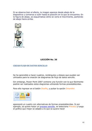 Si se observa bien el efecto, la imagen aparece desde abajo de la
diapositiva y comienza a subir hasta la posición en la que se encuentra. En
la figura de abajo, se esquematiza cómo se vería el movimiento, partiendo
de abajo hacia arriba.




                             LECCIÓN No. 36


CREAR FLUJO DE DATOS SENCILLO



Se ha aprendido a hacer cuadros, rectángulos y elipses que pueden ser
utilizados para la creación de diagramas de flujo de datos sencillo.

Sin embargo, Power Point 2007 contiene una función con la que fácilmente
podrán ser realizados estos diagramas utilizando formas preestablecidas.

Para ello ingresar en el botón Diseño, y pulsar la opción SmartArt




aparecerá un cuadro con alternativas de formas preestablecidas. Si por
ejemplo, se quiere hacer un proceso sencillo, se selecciona Proceso y luego
el gráfico que mejor se adapte a lo que se quiere hacer




                                                                          61
 