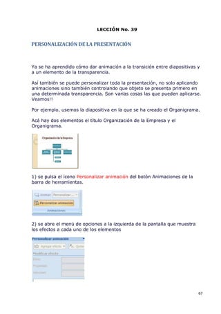 LECCIÓN No. 39


PERSONALIZACIÓN DE LA PRESENTACIÓN



Ya se ha aprendido cómo dar animación a la transición entre diapositivas y
a un elemento de la transparencia.

Así también se puede personalizar toda la presentación, no solo aplicando
animaciones sino también controlando que objeto se presenta primero en
una determinada transparencia. Son varias cosas las que pueden aplicarse.
Veamos!!

Por ejemplo, usemos la diapositiva en la que se ha creado el Organigrama.

Acá hay dos elementos el título Organización de la Empresa y el
Organigrama.




1) se pulsa el ícono Personalizar animación del botón Animaciones de la
barra de herramientas.




2) se abre el menú de opciones a la izquierda de la pantalla que muestra
los efectos a cada uno de los elementos




                                                                           67
 