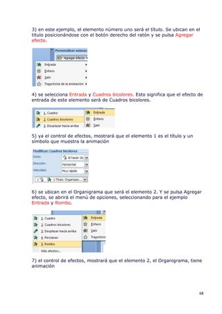 3) en este ejemplo, el elemento número uno será el título. Se ubican en el
titulo posicionándose con el botón derecho del ratón y se pulsa Agregar
efecto.




4) se selecciona Entrada y Cuadros bicolores. Esto significa que el efecto de
entrada de este elemento será de Cuadros bicolores.




5) ya el control de efectos, mostrará que el elemento 1 es el título y un
símbolo que muestra la animación




6) se ubican en el Organigrama que será el elemento 2. Y se pulsa Agregar
efecto, se abrirá el menú de opciones, seleccionando para el ejemplo
Entrada y Rombo.




7) el control de efectos, mostrará que el elemento 2, el Organigrama, tiene
animación




                                                                            68
 
