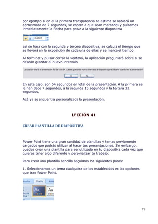 por ejemplo si en el la primera transparencia se estima se hablará un
aproximado de 7 segundos, se espera a que sean marcados y pulsamos
inmediatamente la flecha para pasar a la siguiente diapositiva




así se hace con la segunda y tercera diapositiva, se calcula el tiempo que
se llevará en la exposición de cada una de ellas y se marca el tiempo.

Al terminar y pulsar cerrar la ventana, la aplicación preguntará sobre si se
desean guardar el nuevo intervalo




En este caso, son 54 segundos en total de la presentación. A la primera se
le han dado 7 segundos, a la segunda 15 segundos y la tercera 32
segundos.

Acá ya se encuentra personalizada la presentación.



                               LECCIÓN 41

CREAR PLANTILLA DE DIAPOSITIVA



Power Point tiene una gran cantidad de plantillas y temas previamente
cargados que podrás utilizar al hacer tus presentaciones. Sin embargo,
puedes crear una plantilla para ser utilizada en tu diapositiva cada vez que
quieras tener algo diferente y personalizar tu trabajo.

Para crear una plantilla sencilla seguimos los siguientes pasos:

1. Seleccionamos un tema cualquiera de los establecidos en las opciones
que trae Power Point.




                                                                             71
 