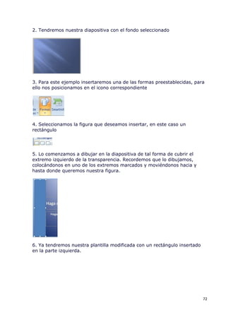 2. Tendremos nuestra diapositiva con el fondo seleccionado




3. Para este ejemplo insertaremos una de las formas preestablecidas, para
ello nos posicionamos en el icono correspondiente




4. Seleccionamos la figura que deseamos insertar, en este caso un
rectángulo




5. Lo comenzamos a dibujar en la diapositiva de tal forma de cubrir el
extremo izquierdo de la transparencia. Recordemos que lo dibujamos,
colocándonos en uno de los extremos marcados y moviéndonos hacia y
hasta donde queremos nuestra figura.




6. Ya tendremos nuestra plantilla modificada con un rectángulo insertado
en la parte izquierda.




                                                                           72
 
