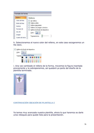h. Seleccionamos el nuevo color del relleno, en este caso escogeremos un
lila claro.




i. Una vez cambiado el relleno de la forma, movemos la figura insertada
previamente y la sobreponemos, así quedará ya parte del diseño de la
plantilla terminado.




CONTINUACIÓN CREACIÓN DE PLANTILLA-2



Ya temos muy avanzada nuestra plantilla, ahora lo que haremos es darle
unos retoques para quede lista para la presentación.



                                                                           76
 