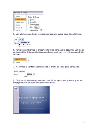 5. Nos ubicamos en Color y seleccionamos uno nuevo para dar a la línea.




6. También cambiamos el grosor de la línea para que la podamos ver mejor
en la plantilla. Así q en el mismo cuadro de opciones nos ubicamos en Estilo
de línea




7. Y abrimos la ventanita relacionada al ancho de línea para cambiarlo.




8. Finalmente tenemos ya nuestra plantilla lista para ser grabada y poder
trabajar la presentación que deseamos hacer.




                                                                            78
 