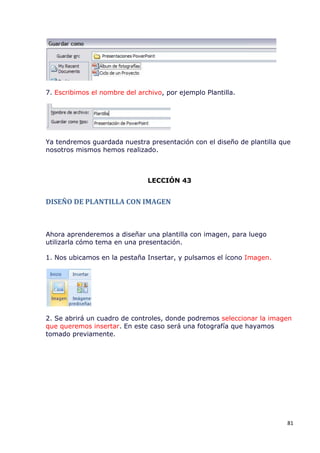 7. Escribimos el nombre del archivo, por ejemplo Plantilla.




Ya tendremos guardada nuestra presentación con el diseño de plantilla que
nosotros mismos hemos realizado.



                               LECCIÓN 43


DISEÑO DE PLANTILLA CON IMAGEN



Ahora aprenderemos a diseñar una plantilla con imagen, para luego
utilizarla cómo tema en una presentación.

1. Nos ubicamos en la pestaña Insertar, y pulsamos el ícono Imagen.




2. Se abrirá un cuadro de controles, donde podremos seleccionar la imagen
que queremos insertar. En este caso será una fotografía que hayamos
tomado previamente.




                                                                        81
 