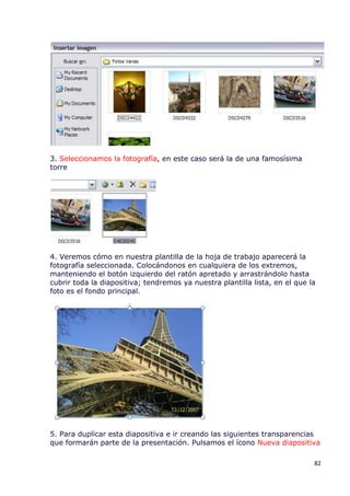 3. Seleccionamos la fotografía, en este caso será la de una famosísima
torre




4. Veremos cómo en nuestra plantilla de la hoja de trabajo aparecerá la
fotografía seleccionada. Colocándonos en cualquiera de los extremos,
manteniendo el botón izquierdo del ratón apretado y arrastrándolo hasta
cubrir toda la diapositiva; tendremos ya nuestra plantilla lista, en el que la
foto es el fondo principal.




5. Para duplicar esta diapositiva e ir creando las siguientes transparencias
que formarán parte de la presentación. Pulsamos el ícono Nueva diapositiva

                                                                             82
 