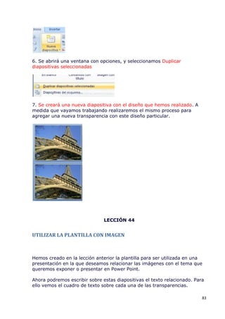 6. Se abrirá una ventana con opciones, y seleccionamos Duplicar
diapositivas seleccionadas




7. Se creará una nueva diapositiva con el diseño que hemos realizado. A
medida que vayamos trabajando realizaremos el mismo proceso para
agregar una nueva transparencia con este diseño particular.




                               LECCIÓN 44


UTILIZAR LA PLANTILLA CON IMAGEN



Hemos creado en la lección anterior la plantilla para ser utilizada en una
presentación en la que deseamos relacionar las imágenes con el tema que
queremos exponer o presentar en Power Point.

Ahora podremos escribir sobre estas diapositivas el texto relacionado. Para
ello vemos el cuadro de texto sobre cada una de las transparencias.

                                                                          83
 