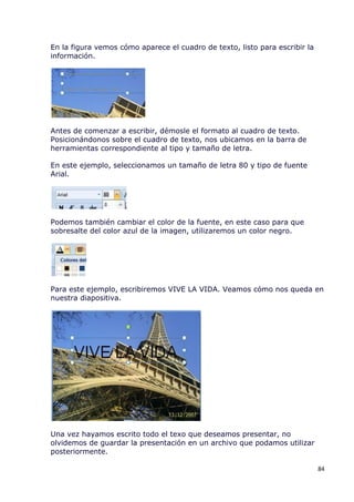 En la figura vemos cómo aparece el cuadro de texto, listo para escribir la
información.




Antes de comenzar a escribir, démosle el formato al cuadro de texto.
Posicionándonos sobre el cuadro de texto, nos ubicamos en la barra de
herramientas correspondiente al tipo y tamaño de letra.

En este ejemplo, seleccionamos un tamaño de letra 80 y tipo de fuente
Arial.




Podemos también cambiar el color de la fuente, en este caso para que
sobresalte del color azul de la imagen, utilizaremos un color negro.




Para este ejemplo, escribiremos VIVE LA VIDA. Veamos cómo nos queda en
nuestra diapositiva.




Una vez hayamos escrito todo el texo que deseamos presentar, no
olvidemos de guardar la presentación en un archivo que podamos utilizar
posteriormente.

                                                                             84
 