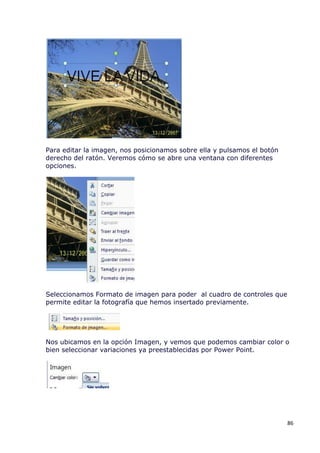Para editar la imagen, nos posicionamos sobre ella y pulsamos el botón
derecho del ratón. Veremos cómo se abre una ventana con diferentes
opciones.




Seleccionamos Formato de imagen para poder al cuadro de controles que
permite editar la fotografía que hemos insertado previamente.




Nos ubicamos en la opción Imagen, y vemos que podemos cambiar color o
bien seleccionar variaciones ya preestablecidas por Power Point.




                                                                         86
 