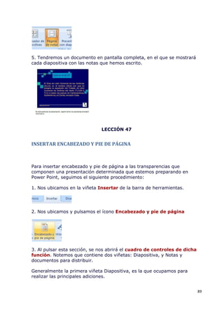5. Tendremos un documento en pantalla completa, en el que se mostrará
cada diapositiva con las notas que hemos escrito.




                              LECCIÓN 47


INSERTAR ENCABEZADO Y PIE DE PÁGINA



Para insertar encabezado y pie de página a las transparencias que
componen una presentación determinada que estemos preparando en
Power Point, seguimos el siguiente procedimiento:

1. Nos ubicamos en la viñeta Insertar de la barra de herramientas.




2. Nos ubicamos y pulsamos el ícono Encabezado y pie de página




3. Al pulsar esta sección, se nos abrirá el cuadro de controles de dicha
función. Notemos que contiene dos viñetas: Diapositiva, y Notas y
documentos para distribuir.

Generalmente la primera viñeta Diapositiva, es la que ocupamos para
realizar las principales adiciones.


                                                                           89
 