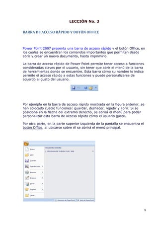 LECCIÓN No. 3

BARRA DE ACCESO RÁPIDO Y BOTÓN OFFICE



Power Point 2007 presenta una barra de acceso rápido y el botón Office, en
los cuales se encuentran los comandos importantes que permiten desde
abrir y crear un nuevo documento, hasta imprimirlo.

La barra de acceso rápido de Power Point permite tener acceso a funciones
consideradas claves por el usuario, sin tener que abrir el menú de la barra
de herramientas donde se encuentre. Esta barra cómo su nombre lo indica
permite el acceso rápido a estas funciones y puede personalizarse de
acuerdo al gusto del usuario.




Por ejemplo en la barra de acceso rápido mostrada en la figura anterior, se
han colocado cuatro funciones: guardar, deshacer, repetir y abrir. Si se
posiciona en la flecha del extremo derecho, se abrirá el menú para poder
personalizar esta barra de acceso rápido cómo el usuario guste.

Por otra parte, en la parte superior izquierda de la pantalla se encuentra el
botón Office, al ubicarse sobre él se abrirá el menú principal.




                                                                                9
 