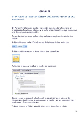 LECCIÓN 50


OTRA FORMA DE INSERTAR NÚMERO, ENCABEZADO Y FECHA DE UNA
DIAPOSITIVA



En Power Point también existe otra opción para insertar el número, el
encabezado, los pies de páginas y la fecha a las diapositivas que conforman
una determinada presentación.

Para esta otra forma de incluir estos atributos, seguimos los siguientes
pasos:

1. Nos ubicamos en la viñeta Insertar de la barra de herramientas.




2. Nos posicionamos en el ícono Número de diapositiva




Pulsamos el botón y se abre el cuadro de opciones:




Cómo vemos se encuentra la alternativa para insertar el número de
diapositiva, simplemente seleccionamos la casilla y ya las transparencias
tendrán un número correlativo.

3. Para insertar la fecha, nos ubicamos en el botón Fecha y hora

                                                                            95
 