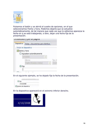 Pulsamos el botón y se abrirá el cuadro de opciones, en el que
seleccionamos Fecha y hora. Podemos dejarla que se actualice
automáticamente, de tal manera que cada vez que lo editemos aparezca la
fecha en q se está trabajando; o bien, dejar una fecha fija de la
presentación.




En el siguiente ejemplo, se ha dejado fija la fecha de la presentación.




En la diapositiva aparecerá en el extremo inferior derecho.




                                                                          96
 