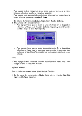 • Para agregar texto e incorporarlo a una forma para que se mueva al mover
la forma, seleccione autoforma y empiece a escribir.
• Para agregar texto que sea independiente de la forma y que no se mueva al
mover la forma, agregue un cuadro de texto.
1) En la barra de herramientas Dibujo, haga clic en Cuadro de texto.
2) Siga uno de estos procedimientos:
• Para agregar texto que se ajuste a una sola línea: en la diapositiva,
seleccione un lugar para el cuadro de texto, haga clic y, a continuación,
escriba o pegue el texto (figura siguiente)
• Para agregar texto que se ajuste automáticamente: En la diapositiva,
seleccione un lugar para el cuadro de texto, arrastre el cuadro de texto
hasta que tenga el tamaño deseado y, a continuación, escriba o pegue
el texto.
Notas:
• Para agregar texto a una línea, conector o autoforma de forma libre , debe
agregar el texto en un cuadro de texto.
Agregar WordArt
Seleccione la diapositiva a la que desee agregar WordArt .
1) En la barra de herramientas Dibujo, haga clic en Insertar WordArt.
Aparecerá la figura siguiente:
 