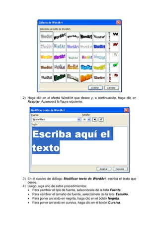 2) Haga clic en el efecto WordArt que desee y, a continuación, haga clic en
Aceptar. Aparecerá la figura siguiente:
3) En el cuadro de diálogo Modificar texto de WordArt, escriba el texto que
desee.
4) Luego, siga uno de estos procedimientos:
• Para cambiar el tipo de fuente, selecciónela de la lista Fuente.
• Para cambiar el tamaño de fuente, selecciónelo de la lista Tamaño.
• Para poner un texto en negrita, haga clic en el botón Negrita.
• Para poner un texto en cursiva, haga clic en el botón Cursiva.
 