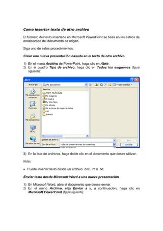 Como insertar texto de otro archivo
El formato del texto insertado en Microsoft PowerPoint se basa en los estilos de
encabezado del documento de origen.
Siga uno de estos procedimientos:
Crear una nueva presentación basada en el texto de otro archivo.
1) En el menú Archivo de PowerPoint, haga clic en Abrir.
2) En el cuadro Tipo de archivo, haga clic en Todos los esquemas (figura
siguiente):
3) En la lista de archivos, haga doble clic en el documento que desee utilizar.
Notas:
• Puede insertar texto desde un archivo .doc, .rtf o .txt.
Enviar texto desde Microsoft Word a una nueva presentación
1) En Microsoft Word, abra el documento que desea enviar.
2) En el menú Archivo, elija Enviar a y, a continuación, haga clic en
Microsoft PowerPoint (figura siguiente):
 