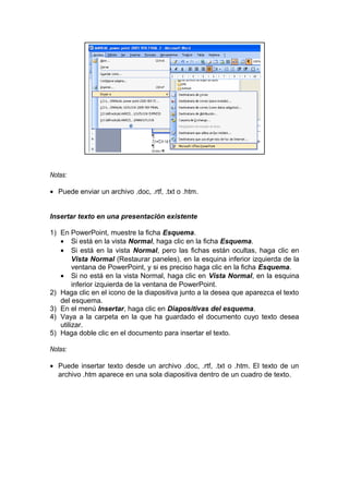 Notas:
• Puede enviar un archivo .doc, .rtf, .txt o .htm.
Insertar texto en una presentación existente
1) En PowerPoint, muestre la ficha Esquema.
• Si está en la vista Normal, haga clic en la ficha Esquema.
• Si está en la vista Normal, pero las fichas están ocultas, haga clic en
Vista Normal (Restaurar paneles), en la esquina inferior izquierda de la
ventana de PowerPoint, y si es preciso haga clic en la ficha Esquema.
• Si no está en la vista Normal, haga clic en Vista Normal, en la esquina
inferior izquierda de la ventana de PowerPoint.
2) Haga clic en el icono de la diapositiva junto a la desea que aparezca el texto
del esquema.
3) En el menú Insertar, haga clic en Diapositivas del esquema.
4) Vaya a la carpeta en la que ha guardado el documento cuyo texto desea
utilizar.
5) Haga doble clic en el documento para insertar el texto.
Notas:
• Puede insertar texto desde un archivo .doc, .rtf, .txt o .htm. El texto de un
archivo .htm aparece en una sola diapositiva dentro de un cuadro de texto.
 
