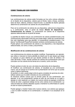COMO TRABAJAR CON DISEÑOS
Combinaciones de colores
Las combinaciones de colores están formadas por los ocho colores utilizados
en el diseño de la diapositiva, colores para el fondo, texto y líneas, sombras,
texto de título, rellenos, énfasis e hipervínculos. La plantilla de diseño aplicada
determina la combinación de colores de una presentación.
Para ver la combinación de colores de una diapositiva, seleccione la diapositiva
y, a continuación, abra el panel de tareas Diseño de diapositivas -
Combinaciones de colores. La combinación de colores de la diapositiva
aparece seleccionada en el panel de tareas.
La plantilla de diseño incluye una combinación de colores predeterminada y las
combinaciones adicionales entre las que puede elegir, todas las combinaciones
han sido diseñadas para esa plantilla. La presentación predeterminada o "en
blanco" de Microsoft PowerPoint también contiene combinaciones de colores.
Puede aplicar una combinación de colores a una diapositiva, a las diapositivas
seleccionadas, así como a notas y documentos.
Modificación de las combinaciones de colores
Las combinaciones de colores se pueden modificar. Supongamos, por ejemplo,
que utiliza a menudo la misma plantilla de diseño por lo que desea que tenga
un aspecto un poco distinto así que decide cambiar el color de énfasis o el
color del fondo. O bien, decide cambiar los colores de la presentación para que
coincidan con los colores de los temas de un evento, como una feria.
Puede cambiar el color de uno o de todos los elementos de la diapositiva.
Al modificar una combinación de colores, el resultado es una combinación
nueva, que se incluye en el archivo de la presentación de forma que se pueda
volver a aplicar fácilmente.
Al cambiar un color, puede elegir entre la gama completa de opciones de color.
Utilizar colores que no estén incluidos en una combinación
Si introduce colores nuevos que no forman parte de una combinación, por
ejemplo, si en una presentación cambia el color de una fuente en un lugar o
agrega un color especial a un objeto, los nuevos colores se agregan a todos los
menús de color y aparecen debajo de los ocho colores de la combinación. La
vista de todos los colores utilizados ayuda a mantener la uniformidad en cuanto
al color en toda la presentación.
Puede agregar y mostrar hasta ocho nuevos colores. Los colores que agregue
y que no estén incluidos en la combinación, ni cambian ni se actualizan en el
caso
 